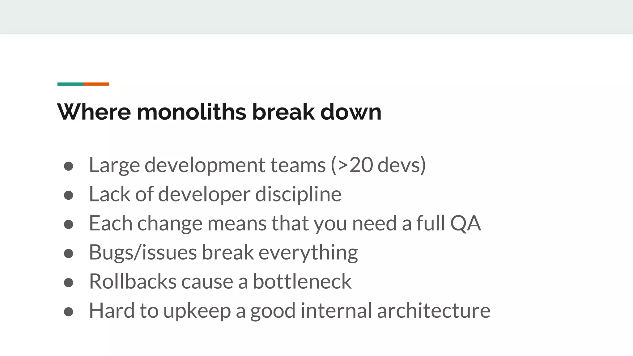 Where monoliths break down
● Large development teams (>20 devs)
● Lack of developer discipline
● Each change means that you need a full QA
● Bugs/issues break everything
● Rollbacks cause a bottleneck
● Hard to upkeep a good internal architecture
 