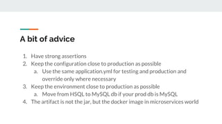 A bit of advice
1. Have strong assertions
2. Keep the configuration close to production as possible
a. Use the same application.yml for testing and production and
override only where necessary
3. Keep the environment close to production as possible
a. Move from HSQL to MySQL db if your prod db is MySQL
4. The artifact is not the jar, but the docker image in microservices world
 