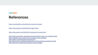References
https://martinfowler.com/articles/microservice-testing/
https://labs.spotify.com/2015/06/25/rapid-check/
https://labs.spotify.com/2018/01/11/testing-of-microservices/
https://docs.pact.io/best_practices/consumer/contract_tests_not_functional_tests
https://reflectoring.io/7-reasons-for-consumer-driven-contracts/
https://github.com/DiUS/pact-jvm/issues/327
https://www.mabl.com/blog/understanding-contract-testing-microservices-mabl
https://bitbucket.org/atlassian/swagger-request-validator
 