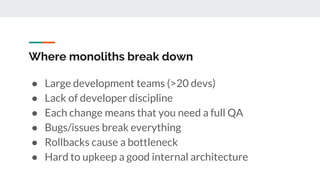 Where monoliths break down
● Large development teams (>20 devs)
● Lack of developer discipline
● Each change means that you need a full QA
● Bugs/issues break everything
● Rollbacks cause a bottleneck
● Hard to upkeep a good internal architecture
 