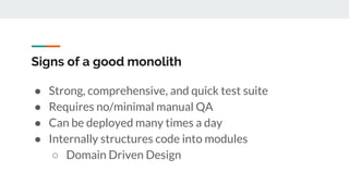 Signs of a good monolith
● Strong, comprehensive, and quick test suite
● Requires no/minimal manual QA
● Can be deployed many times a day
● Internally structures code into modules
○ Domain Driven Design
 