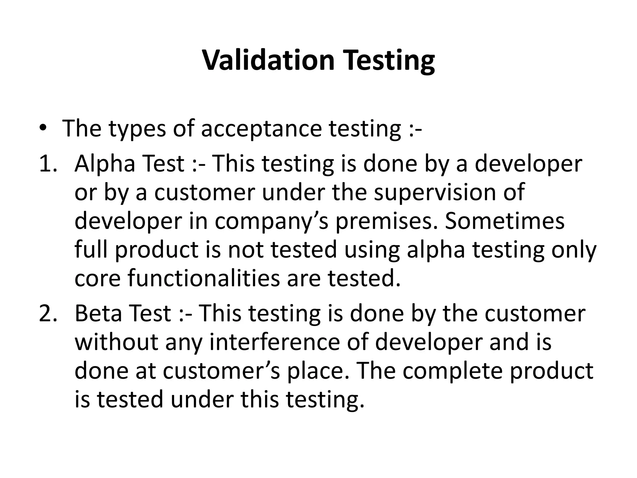 Validation Testing
• The types of acceptance testing :-
1. Alpha Test :- This testing is done by a developer
or by a customer under the supervision of
developer in company’s premises. Sometimes
full product is not tested using alpha testing only
core functionalities are tested.
2. Beta Test :- This testing is done by the customer
without any interference of developer and is
done at customer’s place. The complete product
is tested under this testing.
 