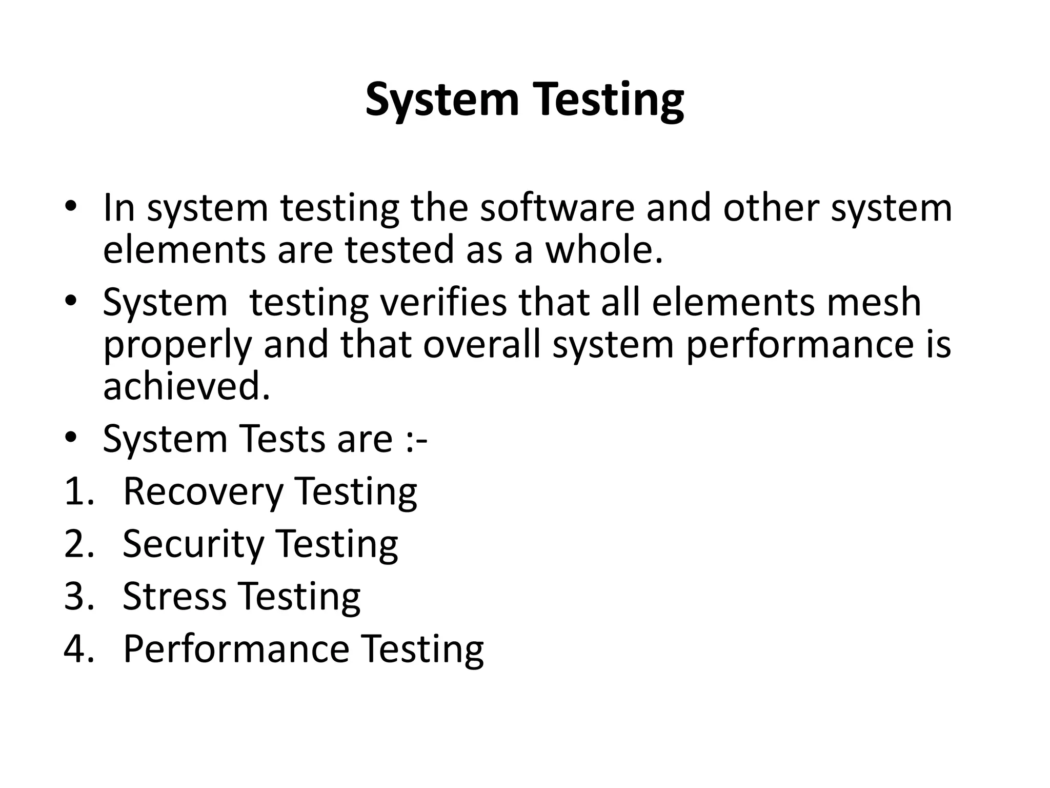 System Testing
• In system testing the software and other system
elements are tested as a whole.
• System testing verifies that all elements mesh
properly and that overall system performance is
achieved.
• System Tests are :-
1. Recovery Testing
2. Security Testing
3. Stress Testing
4. Performance Testing
 