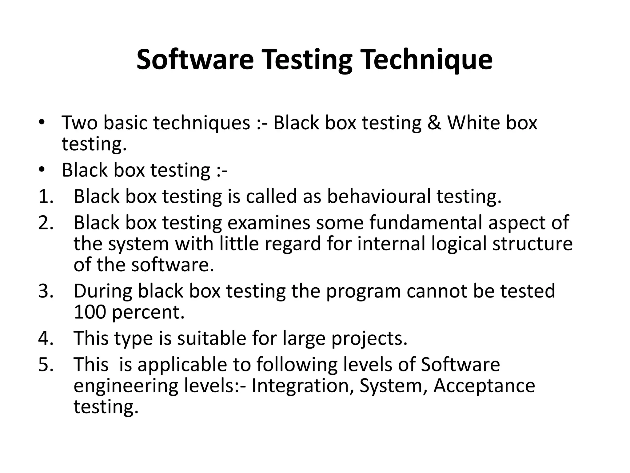 Software Testing Technique
• Two basic techniques :- Black box testing & White box
testing.
• Black box testing :-
1. Black box testing is called as behavioural testing.
2. Black box testing examines some fundamental aspect of
the system with little regard for internal logical structure
of the software.
3. During black box testing the program cannot be tested
100 percent.
4. This type is suitable for large projects.
5. This is applicable to following levels of Software
engineering levels:- Integration, System, Acceptance
testing.
 