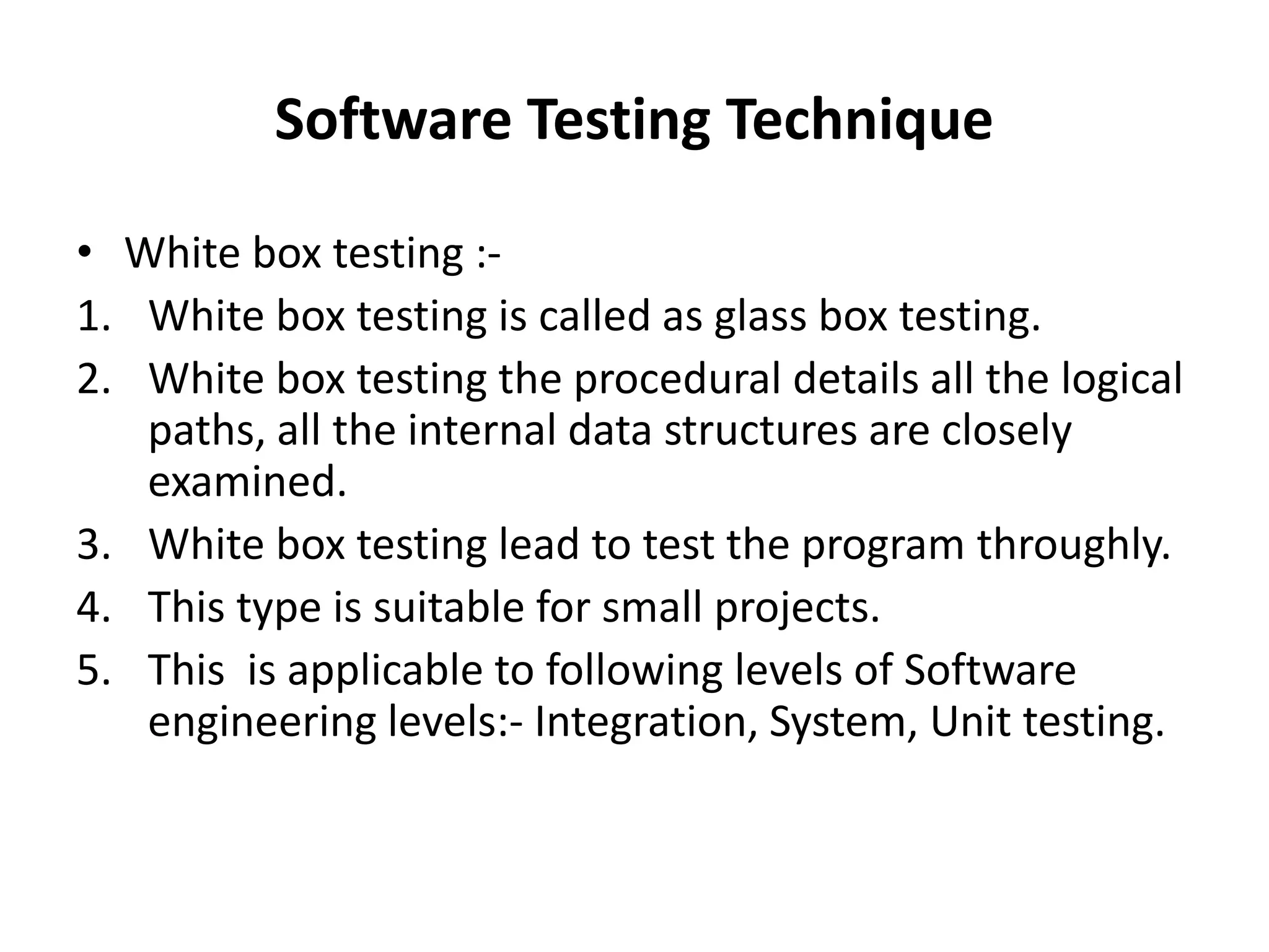 Software Testing Technique
• White box testing :-
1. White box testing is called as glass box testing.
2. White box testing the procedural details all the logical
paths, all the internal data structures are closely
examined.
3. White box testing lead to test the program throughly.
4. This type is suitable for small projects.
5. This is applicable to following levels of Software
engineering levels:- Integration, System, Unit testing.
 