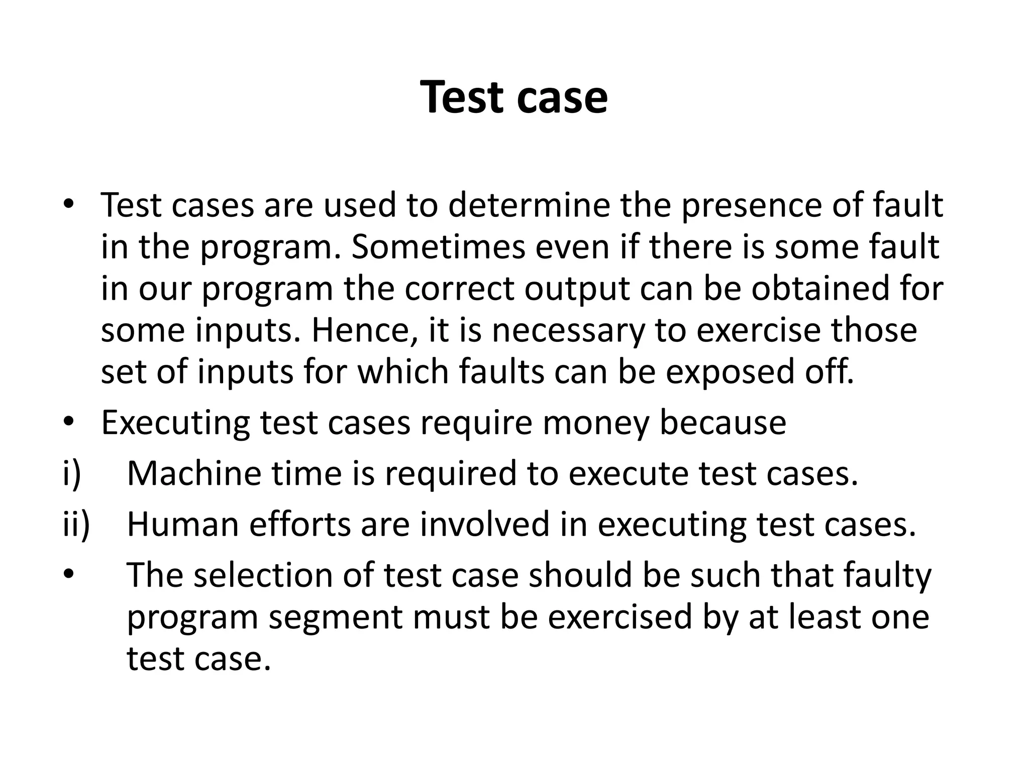 Test case
• Test cases are used to determine the presence of fault
in the program. Sometimes even if there is some fault
in our program the correct output can be obtained for
some inputs. Hence, it is necessary to exercise those
set of inputs for which faults can be exposed off.
• Executing test cases require money because
i) Machine time is required to execute test cases.
ii) Human efforts are involved in executing test cases.
• The selection of test case should be such that faulty
program segment must be exercised by at least one
test case.
 