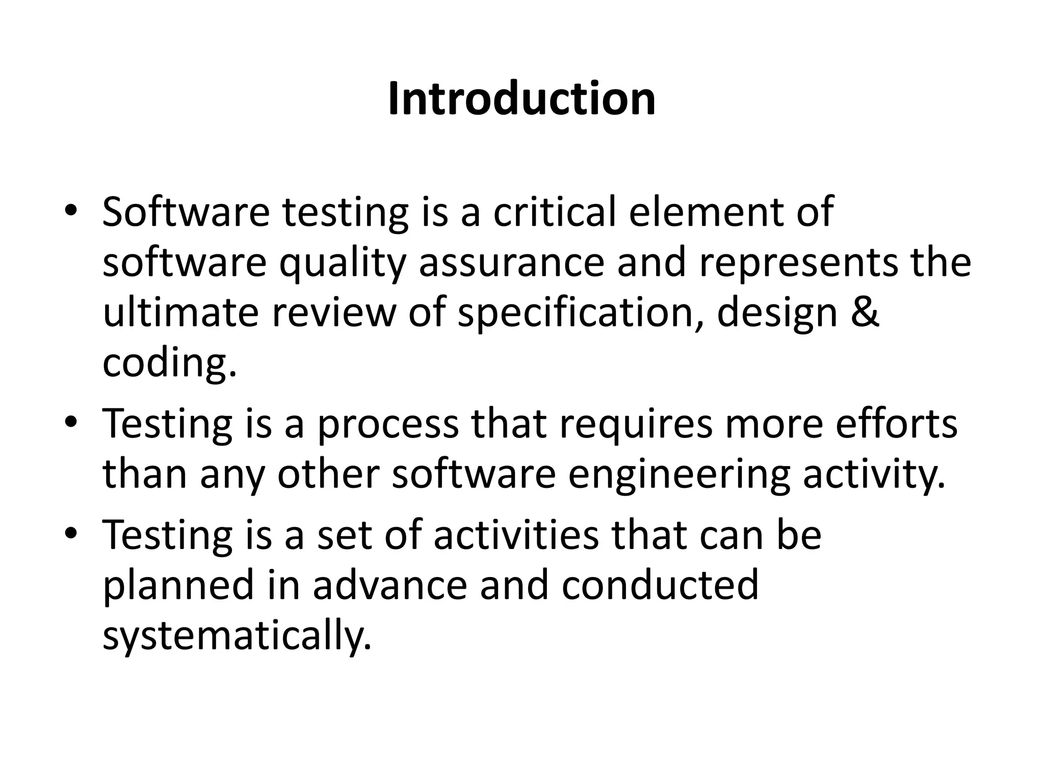 Introduction
• Software testing is a critical element of
software quality assurance and represents the
ultimate review of specification, design &
coding.
• Testing is a process that requires more efforts
than any other software engineering activity.
• Testing is a set of activities that can be
planned in advance and conducted
systematically.
 