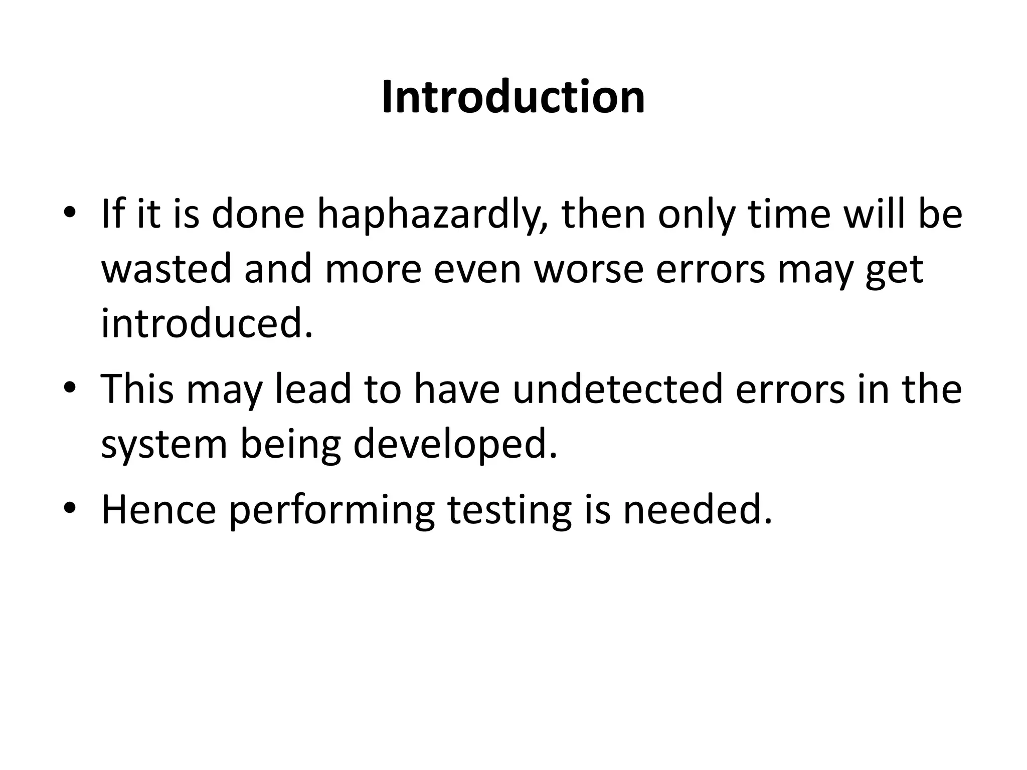 Introduction
• If it is done haphazardly, then only time will be
wasted and more even worse errors may get
introduced.
• This may lead to have undetected errors in the
system being developed.
• Hence performing testing is needed.
 