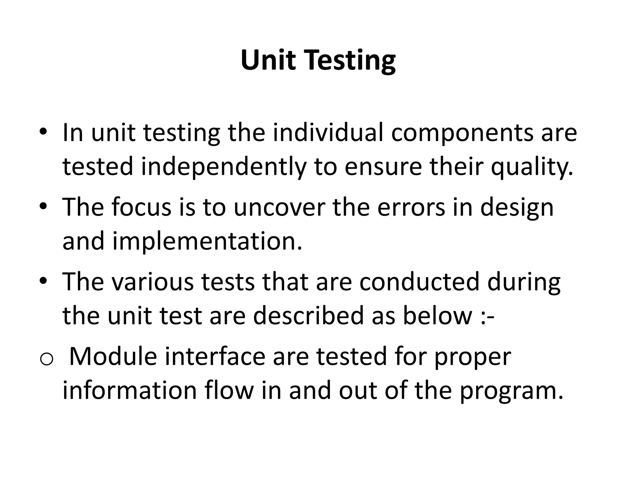 Unit Testing
• In unit testing the individual components are
tested independently to ensure their quality.
• The focus is to uncover the errors in design
and implementation.
• The various tests that are conducted during
the unit test are described as below :-
o Module interface are tested for proper
information flow in and out of the program.
 