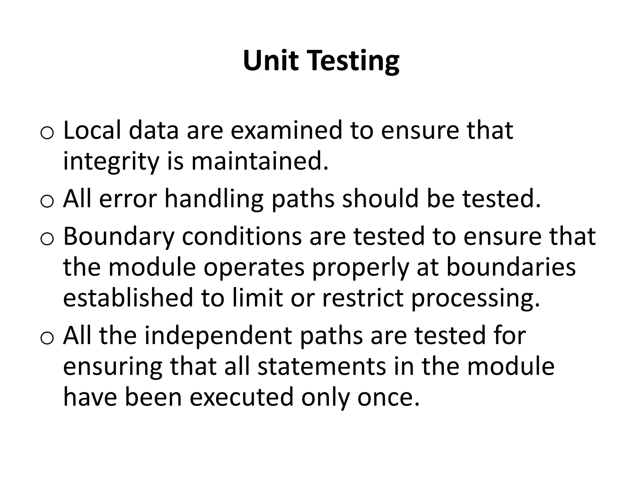 Unit Testing
o Local data are examined to ensure that
integrity is maintained.
o All error handling paths should be tested.
o Boundary conditions are tested to ensure that
the module operates properly at boundaries
established to limit or restrict processing.
o All the independent paths are tested for
ensuring that all statements in the module
have been executed only once.
 