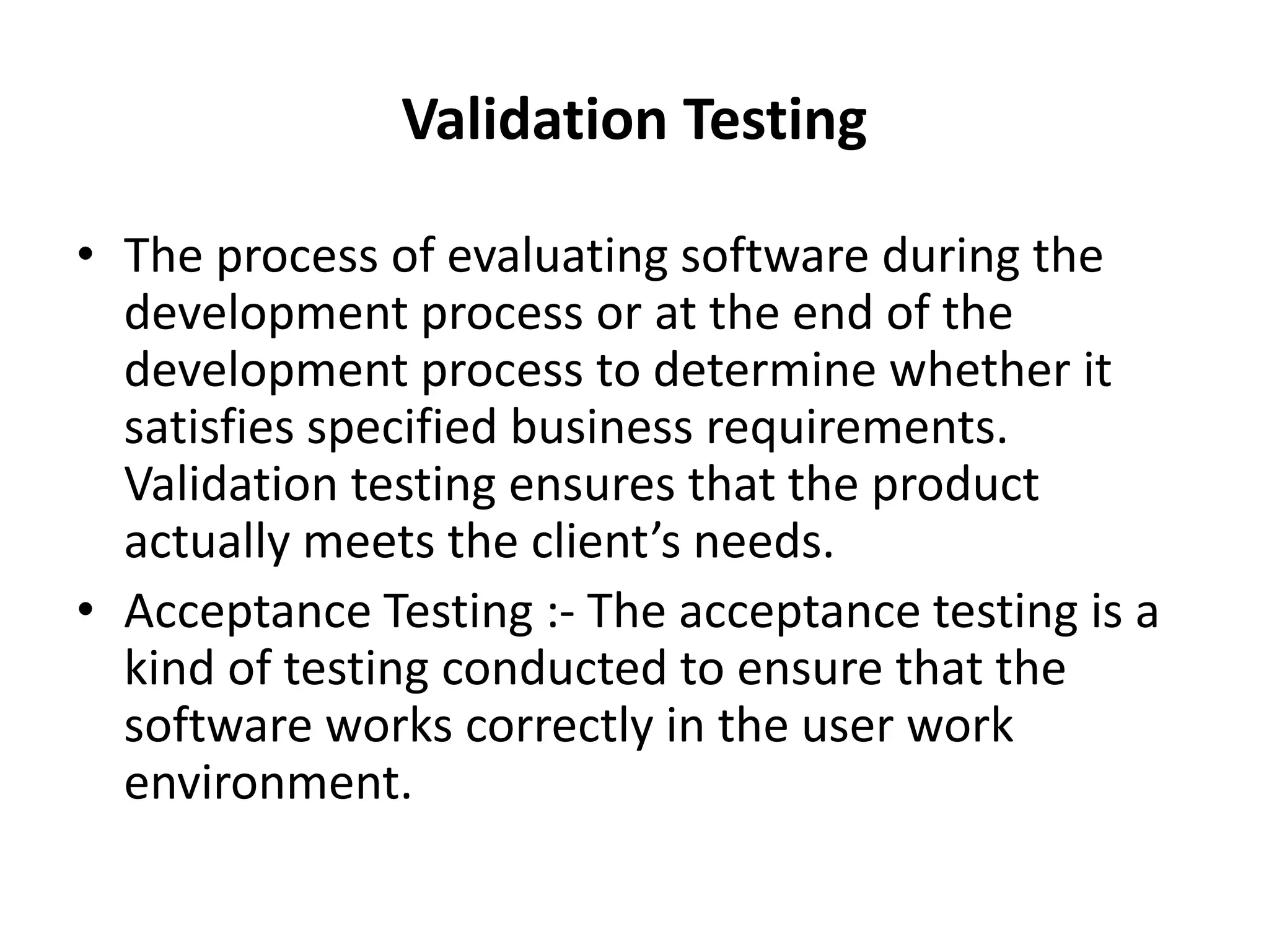 Validation Testing
• The process of evaluating software during the
development process or at the end of the
development process to determine whether it
satisfies specified business requirements.
Validation testing ensures that the product
actually meets the client’s needs.
• Acceptance Testing :- The acceptance testing is a
kind of testing conducted to ensure that the
software works correctly in the user work
environment.
 