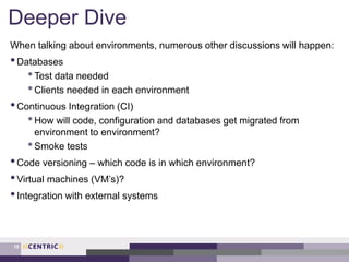 Deeper Dive
When talking about environments, numerous other discussions will happen:
•Databases
•Test data needed
•Clients needed in each environment
•Continuous Integration (CI)
•How will code, configuration and databases get migrated from
environment to environment?
•Smoke tests
•Code versioning – which code is in which environment?
•Virtual machines (VM’s)?
•Integration with external systems
18
 