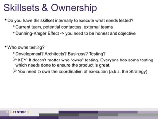 Skillsets & Ownership
•Do you have the skillset internally to execute what needs tested?
•Current team, potential contactors, external teams
•Dunning-Kruger Effect -> you need to be honest and objective
•Who owns testing?
•Development? Architects? Business? Testing?
KEY: It doesn’t matter who “owns” testing. Everyone has some testing
which needs done to ensure the product is great.
You need to own the coordination of execution (a.k.a. the Strategy)
25
 