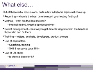 What else…
Out of these initial discussions, quite a few additional topics will come up:
•Reporting – when is the best time to report your testing findings?
•Metrics – what are the best metrics?
•Internal (team), external (product owner)
•Defect management – best way to get defects triaged and in the hands of
those who can fix them
•Training – testers, analysts, developers, product owners
•Use of contractors
•Coaching, training
•Skill & resource gaps fill-in
•Use of Off-shore
•Is there a place for it?
27
 