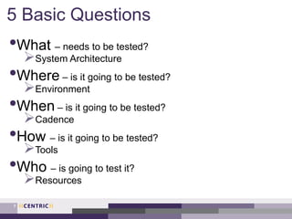 5 Basic Questions
•What – needs to be tested?
System Architecture
•Where – is it going to be tested?
Environment
•When – is it going to be tested?
Cadence
•How – is it going to be tested?
Tools
•Who – is going to test it?
Resources
7
 