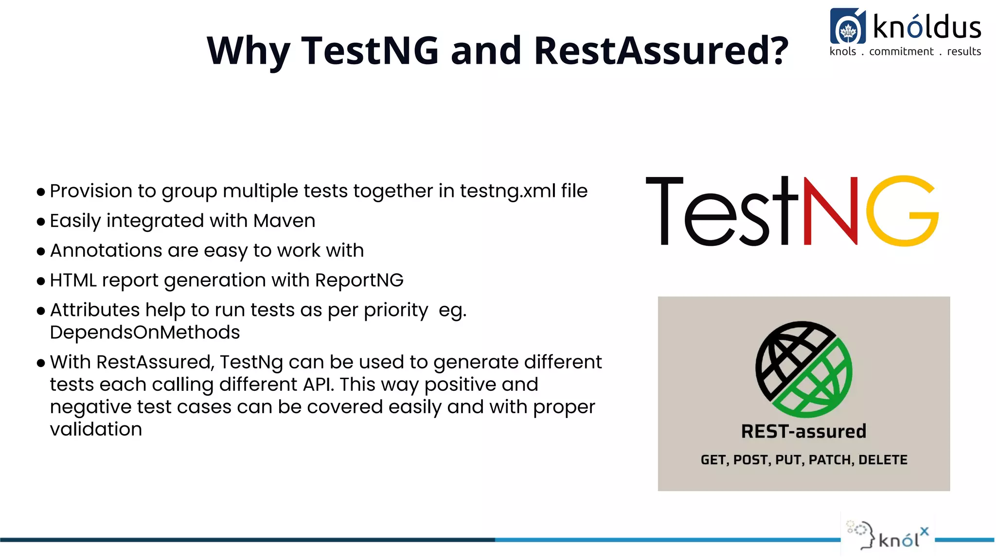 Why TestNG and RestAssured?
● Provision to group multiple tests together in testng.xml file
● Easily integrated with Maven
● Annotations are easy to work with
● HTML report generation with ReportNG
● Attributes help to run tests as per priority eg.
DependsOnMethods
● With RestAssured, TestNg can be used to generate different
tests each calling different API. This way positive and
negative test cases can be covered easily and with proper
validation
 