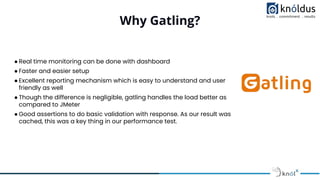 Why Gatling?
● Real time monitoring can be done with dashboard
● Faster and easier setup
● Excellent reporting mechanism which is easy to understand and user
friendly as well
● Though the difference is negligible, gatling handles the load better as
compared to JMeter
● Good assertions to do basic validation with response. As our result was
cached, this was a key thing in our performance test.
 