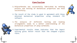 1. Polycarbonate was successfully fabricated by molding
process and testing of mechanical properties was held
successfully.
2. The result of the study is good in agreement with those
obtained mechanical properties using standard FIE
software.
3. The analysis of different testing and loading
arrangements leads to a better understanding of the
mechanical properties of poly-carbonate.
4. Experimental results shown indicates that the impact
testing gives better result than the chopped e-glass
fibre.
 