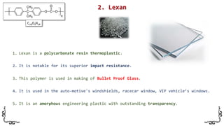 1. Lexan is a polycarbonate resin thermoplastic.
2. It is notable for its superior impact resistance.
3. This polymer is used in making of Bullet Proof Glass.
4. It is used in the auto-motive's windshields, racecar window, VIP vehicle’s windows.
5. It is an amorphous engineering plastic with outstanding transparency.
C16O3H14
 