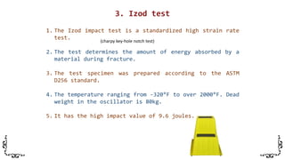 1. The Izod impact test is a standardized high strain rate
test.
2. The test determines the amount of energy absorbed by a
material during fracture.
3. The test specimen was prepared according to the ASTM
D256 standard.
4. The temperature ranging from -320°F to over 2000°F. Dead
weight in the oscillator is 80kg.
5. It has the high impact value of 9.6 joules.
(charpy key-hole notch test)
 