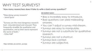 @uxordie@uxordie
WHY TEST SURVEYS?
10
“Stop doing survey research.”  
- Jared Spool
https://articles.uie.com/on_surveys
DO SURVEY SUCK?
• Bias is incredibly easy to introduce.
• Bad questions can yield misleading
answers.
• You can’t adjust a survey mid-stream.
• Surveys are easy to manipulate.
• Surveys are not a substitute for qualitative
research.
• Surveys are not a shortcut.
• Surveys lack context.
• Surveys are subjective.
“How many researchers does it take to write a bad survey question?”
“Surveys are the most dangerous research
tool—misunderstood and misused. They
frequently straddle the qualita>ve and
quan>ta>ve, and at their worst represent
the worst of both..”  
- Erika Hall”
 