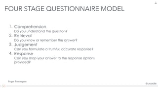 @uxordie@uxordie
1. Comprehension  
Do you understand the question?
2. Retrieval 
Do you know or remember the answer?
3. Judgement 
Can you formulate a truthful, accurate response?
4. Response 
Can you map your answer to the response options
provided?
FOUR STAGE QUESTIONNAIRE MODEL
12
Roger Tourangeau
 
