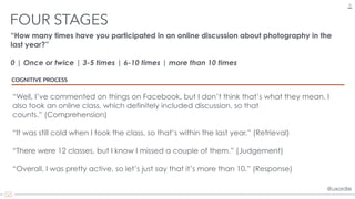 @uxordie@uxordie
“How many times have you participated in an online discussion about photography in the
last year?”
0 | Once or twice | 3-5 times | 6-10 times | more than 10 times
FOUR STAGES
13
COGNITIVE PROCESS
“Well, I’ve commented on things on Facebook, but I don’t think that’s what they mean. I
also took an online class, which definitely included discussion, so that
counts.” (Comprehension)
“It was still cold when I took the class, so that’s within the last year.” (Retrieval)
“There were 12 classes, but I know I missed a couple of them.” (Judgement)
“Overall, I was pretty active, so let’s just say that it’s more than 10.” (Response)
 