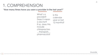@uxordie@uxordie
1. COMPREHENSION
15
“How many times have you seen a provider in the last year?”
What’s a
provider?
Does it mean
a doctor?
If so, does this
include
chiropractors
…therapists…
pharmacists?
Is this
calendar
year or last
12 months?
 