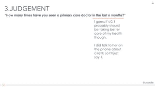 @uxordie@uxordie
3.JUDGEMENT
17
“How many times have you seen a primary care doctor in the last 6 months?”
I guess it’s 0. I
probably should
be taking better
care of my health
though.
 
I did talk to her on
the phone about
a refill, so I’ll just
say 1.
 