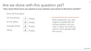 @uxordie@uxordie
Are we done with this question yet?
19
“How many times have you spoken to your primary care doctor in the last 6 months?”
Through email
On the phone
At the office
Wait researcher, you also
forgot to randomize the
answer options, but you
won’t notice this until you
watch a few people take
the survey.
1
0
0
Other 0
Enter all that apply:
time(s)
time(s)
time(s)
time(s)
 
