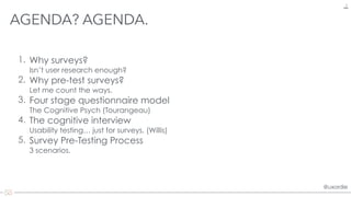 @uxordie@uxordie
1. Why surveys?  
Isn’t user research enough?
2. Why pre-test surveys? 
Let me count the ways.
3. Four stage questionnaire model 
The Cognitive Psych (Tourangeau)
4. The cognitive interview 
Usability testing… just for surveys. (Willis)
5. Survey Pre-Testing Process 
3 scenarios.
AGENDA? AGENDA.
2
 
