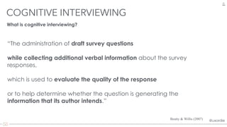 @uxordie@uxordie
“The administration of draft survey questions
while collecting additional verbal information about the survey
responses,
which is used to evaluate the quality of the response
or to help determine whether the question is generating the
information that its author intends.”
COGNITIVE INTERVIEWING
22
Beatty & Willis (2007)
What is cognitive interviewing?
 
