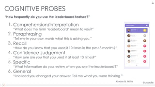 @uxordie@uxordie
1. Comprehension/Interpretation  
“What does the term ‘leaderboard’ mean to you?”
2. Paraphrasing 
“Tell me in your own words what this is asking you.”
3. Recall 
“How do you know that you used it 10 times in the past 3 months?”
4. Confidence Judgement 
“How sure are you that you used it at least 10 times?”
5. Specific 
“What information do you review when you use the leaderboard?”
6. General 
“I noticed you changed your answer. Tell me what you were thinking.”
COGNITIVE PROBES
24
Gordon B. Willis
“How frequently do you use the leaderboard feature?”
 