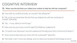 @uxordie@uxordie
Q. “When was the last time you visited your mother to help her with her computer?”
COGNITIVE INTERVIEW
26
A. “I live with my mother actually, so I wouldn’t be visiting her.”
P. “OK, so do you remember the last time you helped her with her computer at
home?” (General)
A. “Yes… it was about a month ago.”
P. “How sure are you it was a month ago? (Confidence Judgement)
A. “I’m pretty sure, because it was the weekend of the big snow storm at the end of March.”
P. “Does anyone else help your mom with her computer?” (Specific)
A. “Not really. I don’t have any siblings, and my dad is just as bad at technology as she is.”
 