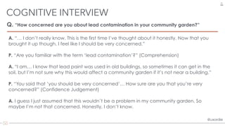 @uxordie@uxordie
Q. “How concerned are you about lead contamination in your community garden?”
COGNITIVE INTERVIEW
27
A. “… I don’t really know. This is the first time I’ve thought about it honestly. Now that you
brought it up though, I feel like I should be very concerned.”
P. “Are you familiar with the term ‘lead contamination’?” (Comprehension)
A. “I am… I know that lead paint was used in old buildings, so sometimes it can get in the
soil, but I’m not sure why this would affect a community garden if it’s not near a building.”
P. “You said that ‘you should be very concerned’… How sure are you that you’re very
concerned?” (Confidence Judgement)
A. I guess I just assumed that this wouldn’t be a problem in my community garden. So
maybe I’m not that concerned. Honestly, I don’t know.
 