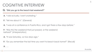 @uxordie@uxordie
Q. “Did you go to the beach last weekend?”
COGNITIVE INTERVIEW
28
A. “I did actually. I went snorkeling.”
P. “Tell me about it.” (General)
A. “I was at a conference in Puerto Rico, and I got there a few days before.”
P. “Was this the weekend that just passed, or the weekend
before?” (Interpretation)
A. “It was Saturday, so two days ago.”
P. “Do you remember the last time you went to beach back home?” (Recall)
A. …
 