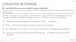 @uxordie@uxordie
Q. “How often do you use our website to book a dog sitter?”
COGNITIVE INTERVIEW
29
A. “OK… In the past, I’ve traveled a few times per year, but if it’s just a weekend my friend
would watch him, so maybe… 6 times per year… so that’s. ‘once every 2-3 months’…
P. “I noticed you hesitated before choosing your answer….” (General)
A. “Yeah… I was trying to figure out what it would be on average.”
P. “So… how sure are you that it’s ‘once every 2-3 months’?” (Confidence Judgement)
A. “Well, to be honest, my dog died a few months ago… so I haven’t used it since then,  
obviously.”
Once a month or more / Once every 2-3 months / Every six months / Once a year / Less than
once a year
 