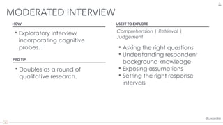 @uxordie@uxordie
• Exploratory interview
incorporating cognitive
probes.
MODERATED INTERVIEW
31
HOW USE IT TO EXPLORE
Comprehension | Retrieval |
Judgement 
• Asking the right questions
• Understanding respondent
background knowledge
• Exposing assumptions
• Setting the right response
intervals
PRO TIP
• Doubles as a round of
qualitative research.
 