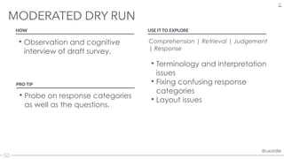 @uxordie@uxordie
• Observation and cognitive
interview of draft survey.
MODERATED DRY RUN
32
HOW USE IT TO EXPLORE
Comprehension | Retrieval | Judgement
| Response 
• Terminology and interpretation
issues
• Fixing confusing response
categories
• Layout issues
PRO TIP
• Probe on response categories
as well as the questions.
 