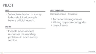 @uxordie@uxordie
• Self-administration of survey
to hand-picked, sample
before official launch.
PILOT
33
HOW USE IT TO EXPLORE
Comprehension | Response
• Some terminology issues
• Missing response categories
• Layout issues
PRO TIP
• Include open-ended
responses for reporting
problems in each survey
section.
 