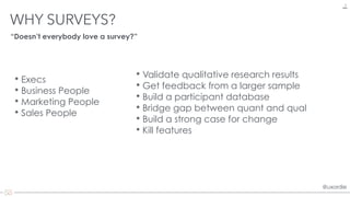 @uxordie@uxordie
• Validate qualitative research results
• Get feedback from a larger sample
• Build a participant database
• Bridge gap between quant and qual
• Build a strong case for change
• Kill features
WHY SURVEYS?
4
“Doesn’t everybody love a survey?”
• Execs
• Business People
• Marketing People
• Sales People
 