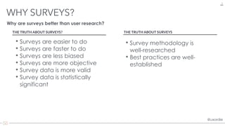 @uxordie@uxordie
WHY SURVEYS?
5
• Surveys are easier to do
• Surveys are faster to do
• Surveys are less biased
• Surveys are more objective
• Survey data is more valid
• Survey data is statistically
significant
Why are surveys better than user research?
THE TRUTH ABOUT SURVEYS?
• Survey methodology is
well-researched
• Best practices are well-
established
THE TRUTH ABOUT SURVEYS
 