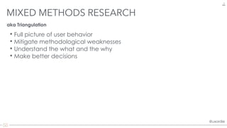 @uxordie@uxordie
MIXED METHODS RESEARCH
6
• Full picture of user behavior
• Mitigate methodological weaknesses
• Understand the what and the why
• Make better decisions
aka Triangulation
 