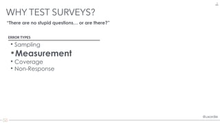 @uxordie@uxordie
WHY TEST SURVEYS?
9
ERROR TYPES
• Sampling
•Measurement
• Coverage
• Non-Response
“There are no stupid questions… or are there?”
 