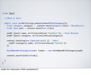class Test{

     //JMock & JUnit

     public void testWithCategoryNameGetNameOfPostCategory(){
       final Category category = context.mock(Category.class) //MockObjects
       final Post post = context.mock(Post.class)

         oneOf (post).name; will(returnValue('TestPost')); //Stub Methods
         oneOf (post).category; will(returnValue(category))

         context.checking(new Expectations() {{ //Mock
            oneOf (category).name; will(returnValue('TestCat'))
         }}

         PostNamesWithCategoryLoader loader = new PostNamesWithCategoryLoader

         context.assertIsSatisfied();

     }
 }


might be improved a little (anotations?)
 