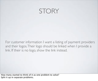 STORY



    For customer information I want a listing of payment providers
    and their logos. Their logo should be linked when I provide a
    link. If their is no logo, show the link instead.




How many started to think of it as one problem to solve?
Split it up in separate problems.
 