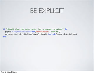 BE EXPLICIT

 it "should show the description for a payment provider" do
   payme = PaymentProvider.new(description: 'Pay me')
   payment_provider_listing(payme).should include(payme.description)
 end




Not a good Idea.
 