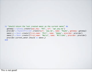 it "should return the last created owner as the current owner" do
      gateway = Gateway.create!(api_key: 'XYZ', url: 'api.pay.me')
      provider = PaymentProvider.create!(url: 'pay.me', name: 'Payme', gateway: gateway)
      owner_1 = Owner.create!(first_name: 'Phil', name: 'Adams', provider: provider)
      owner_2 = Owner.create!(first_name: 'Maria', name: 'Williams', provider: provider)
      provider.current_owner.should == owner_2
    end




This is not good!
 