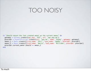 TOO NOISY


 it "should return the last created owner as the current owner" do
   gateway = Gateway.create!(api_key: 'XYZ', url: 'api.pay.me')
   provider = PaymentProvider.create!(url: 'pay.me', name: 'Payme', gateway: gateway)
   owner_1 = Owner.create!(first_name: 'Phil', last_name: 'Adams', provider: provider)
   owner_2 = Owner.create!(first_name: 'Maria', last_name: 'Williams', provider: provider)
   provider.current_owner.should == owner_2
 end




To much
 
