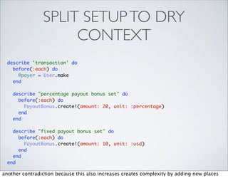 SPLIT SETUP TO DRY
                     CONTEXT
  describe 'transaction' do
    before(:each) do
      @payer = User.make
    end

    describe "percentage payout bonus set" do
      before(:each) do
        PayoutBonus.create!(amount: 20, unit: :percentage)
      end
    end

    describe "fixed payout bonus set" do
      before(:each) do
        PayoutBonus.create!(amount: 10, unit: :usd)
      end
    end
  end

another contradiction because this also increases creates complexity by adding new places
 